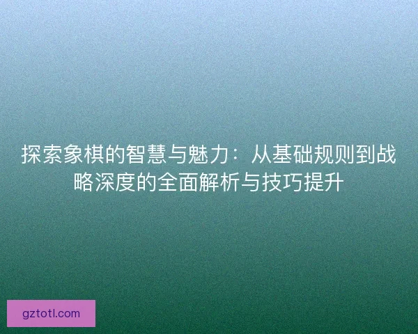 探索象棋的智慧与魅力：从基础规则到战略深度的全面解析与技巧提升