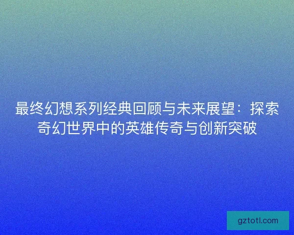 最终幻想系列经典回顾与未来展望：探索奇幻世界中的英雄传奇与创新突破