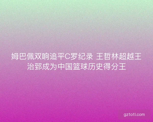 姆巴佩双响追平C罗纪录 王哲林超越王治郅成为中国篮球历史得分王